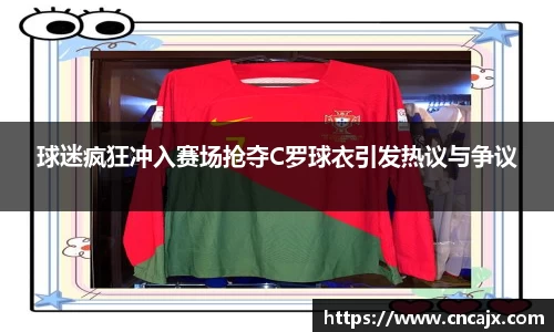 球迷疯狂冲入赛场抢夺C罗球衣引发热议与争议