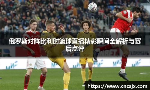 俄罗斯对阵比利时篮球直播精彩瞬间全解析与赛后点评
